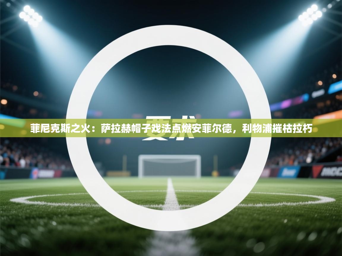 菲尼克斯之火：萨拉赫帽子戏法点燃安菲尔德，利物浦摧枯拉朽  第1张