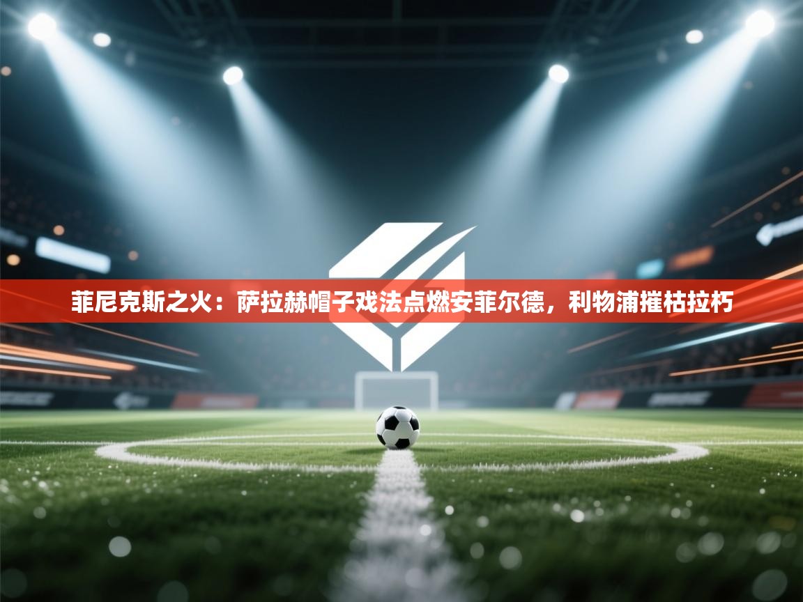 菲尼克斯之火：萨拉赫帽子戏法点燃安菲尔德，利物浦摧枯拉朽  第2张